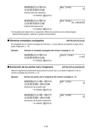 2-33
AK3(CPLX)*2(Abs)
(d+e1(i))w
(Cálculo del valor absoluto)
* fx-7400GII: 2(CPLX)
AK3(CPLX)*3(Arg)
(d+e1(i))w
(Cálculo del argumento)
* fx-7400GII: 2(CPLX)
• El resultado del cálculo de un argumento difiere de acuerdo con la unidad angular
seleccionada (grados, radianes o grados centesimales).
k Números complejos conjugados [OPTN]-[CPLX]-[Conj]
El conjugado de un número complejo de la forma a + bi se obtiene cambiando el signo de la
parte imaginaria: a – bi.
Ejemplo Calcular el complejo conjugado del número complejo 2 + 4i
AK3(CPLX)*4(Conj)
(c+e1(i))w
* fx-7400GII: 2(CPLX)
k Extracción de las partes real e imaginaria [OPTN]-[CPLX]-[ReP]/[lmP]
Utilice el siguiente procedimiento para extraer la parte real a y la parte imaginaria b de un
número complejo de la forma a + bi.
Ejemplo Extraer las partes real e imaginaria del número complejo 2 + 5i
AK3(CPLX)*6(g)1(ReP)
(c+f6(g)1(i))w
(Extracción de la parte real)
* fx-7400GII: 2(CPLX)
AK3(CPLX)*6(g)2(ImP)
(c+f6(g)1(i))w
(Extracción de la parte imaginaria)
* fx-7400GII: 2(CPLX)
 