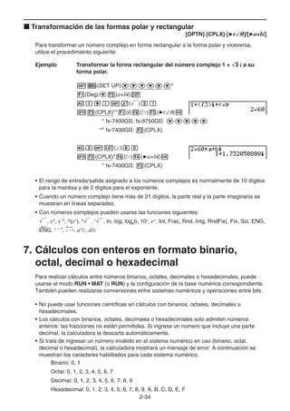 2-34
k Transformación de las formas polar y rectangular
[OPTN]-[CPLX]-['r∠]/['a+bi]
Para transformar un número complejo en forma rectangular a la forma polar y viceversa,
utilice el procedimiento siguiente:
Ejemplo Transformar la forma rectangular del número complejo 1 + '
3 i a su
forma polar.
!m(SET UP)cccccc*
1(Deg)c2(a+bi)J
Ab+(!x(')d)
K3(CPLX)**1(i)6(g)3('r∠θ)w
* fx-7400GII, fx-9750GII: ccccc
** fx-7400GII: 2(CPLX)
Ac!v(∠)ga
K3(CPLX)*6(g)4('a+bi)w
* fx-7400GII: 2(CPLX)
• El rango de entrada/salida asignado a los números complejos es normalmente de 10 dígitos
para la mantisa y de 2 dígitos para el exponente.
• Cuando un número complejo tiene más de 21 dígitos, la parte real y la parte imaginaria se
muestran en líneas separadas.
• Con números complejos pueden usarse las funciones siguientes:
', x2
, x–1
, ^(xy
), 3
', x
', In, log, logab, 10x
, ex
, Int, Frac, Rnd, Intg, RndFix(, Fix, Sci, ENG,
ENG, ° ’ ”, ° ’ ”, ab
/c, d/c
7. Cálculos con enteros en formato binario,
octal, decimal o hexadecimal
Para realizar cálculos entre números binarios, octales, decimales o hexadecimales, puede
usarse el modo RUN • MAT (o RUN) y la configuración de la base numérica correspondiente.
También pueden realizarse conversiones entre sistemas numéricos y operaciones entre bits.
• No puede usar funciones científicas en cálculos con binarios, octales, decimales o
hexadecimales.
• Los cálculos con binarios, octales, decimales o hexadecimales solo admiten números
enteros: las fracciones no están permitidas. Si ingresa un número que incluye una parte
decimal, la calculadora la descarta automáticamente.
• Si trata de ingresar un número inválido en el sistema numérico en uso (binario, octal,
decimal o hexadecimal), la calculadora mostrará un mensaje de error. A continuación se
muestran los caracteres habilitados para cada sistema numérico.
Binario: 0, 1
Octal: 0, 1, 2, 3, 4, 5, 6, 7
Decimal: 0, 1, 2, 3, 4, 5, 6, 7, 8, 9
Hexadecimal: 0, 1, 2, 3, 4, 5, 6, 7, 8, 9, A, B, C, D, E, F
 