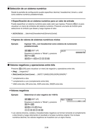2-36
k Selección de un sistema numérico
Desde la pantalla de configuración puede especificar decimal, hexadecimal, binario u octal
como sistema numérico predeterminado.
u Especificación de un sistema numérico para un valor de entrada
Puede especificar un sistema numérico para cada valor que ingresa. Presione 1(d~o) para
visualizar un menú de símbolos del sistema numérico. Presione una tecla de función para
seleccionar el símbolo que desee y luego ingrese el valor.
• {d}/{h}/{b}/{o} ... {decimal}/{hexadecimal}/{binario}/{octal}
u Ingreso de valores de sistemas numéricos mixtos
Ejemplo Ingresar 12310, con hexadecimal como sistema de numeración
predeterminado
!m(SET UP)
Desplace el selector a “Mode” y presione
3(Hex)J.
A1(d~o)1(d)bcdw
k Valores negativos y operaciones entre bits
Presione 2(LOG) para visualizar un menú de negación y operadores entre bits.
• {Neg} ... {negación}*1
• {Not}/{and}/{or}/{xor}/{xnor} ... {NOT}*2
/{AND}/{OR}/{XOR}/{XNOR}*3
*1
complemento a dos
*2
complemento a uno (complemento entre bits)
*3
AND entre bits, OR entre bits, XOR entre bits, XNOR entre bits
u Valores negativos
Ejemplo Determinar el valor negativo de 1100102
!m(SET UP)
Desplace el selector a “Mode” y presione
4(Bin)J.
A2(LOG)1(Neg)
bbaabaw
• Los valores binarios, octales y hexadecimales negativos se forman tomando el complemento
a dos binario y luego retornando el resultado a la base numérica original. Con la base
numérica decimal, los valores negativos se muestran con un signo menos.
 