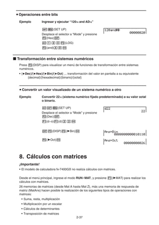 2-37
u Operaciones entre bits
Ejemplo Ingresar y ejecutar “12016 and AD16”
!m(SET UP)
Desplace el selector a “Mode” y presione
3(Hex)J.
Abca2(LOG)
3(and)ADw
k Transformación entre sistemas numéricos
Press 3(DISP) para visualizar un menú de funciones de transformación entre sistemas
numéricos.
• {'Dec}/{'Hex}/{'Bin}/{'Oct} ... transformación del valor en pantalla a su equivalente
{decimal}/{hexadecimal}/{binario}/{octal}
u Convertir un valor visualizado de un sistema numérico a otro
Ejemplo Convertir 2210 (sistema numérico fijado predeterminado) a su valor octal
o binario.
A!m(SET UP)
Desplace el selector a “Mode” y presione
2(Dec)J.
1(d~o)1(d)ccw
J3(DISP)3('Bin)w
4('Oct)w
8. Cálculos con matrices
¡Importante!
• El modelo de calculadora fx-7400GII no realiza cálculos con matrices.
Desde el menú principal, ingrese el modo RUN • MAT, y presione 1('MAT) para realizar los
cálculos con matrices.
26 memorias de matrices (desde Mat A hasta Mat Z), más una memoria de respuesta de
matriz (MatAns) hacen posible la realización de los siguientes tipos de operaciones con
matrices:
• Suma, resta, multiplicación
• Multiplicación por un escalar
• Cálculos de determinantes
• Transposición de matrices
 