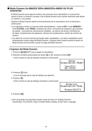 vii
k Modo Examen (fx-9860GII SD/fx-9860GII/fx-9860G AU PLUS
solamente)
El Modo Examen pone algunos límites a las funciones de la calculadora, lo cual permite
usarla al tomar un examen o prueba. Use el Modo Examen solo cuando realmente esté dando
un examen o una prueba.
Ingresar al Modo Examen afecta el funcionamiento de la calculadora como se describe a
continuación.
• Los siguientes modos y funciones están deshabilitados: modo e•ACT, modo MEMORY,
modo E-CON3, modo PRGM, comandos de vector, comandos de programa (^ (comando
de salida), : (comando de instrucciones múltiples), _ (retorno de carro)), transferencia
de datos, complementos de aplicación, idiomas de complementos, edición de nombre de
usuario.
• Los datos de usuario (memoria principal) están respaldados. Los datos respaldados serán
almacenados cuando salga del Modo Examen. Cualquier dato creado durante la sesión en
Modo Examen será borrado cuando se salga del Modo Examen.
u Ingresar del Modo Examen
1. Presione !o(OFF) para apagar la calculadora.
2. Mientras mantiene presionadas las teclas c y h, presione la tecla o.
• Esto muestra la caja de diálogo mostrada a continuación.
3. Presione 1(Yes).
• Lea el mensaje que la caja de diálogo que aparece.
4. Presione 2.
• Esto muestra la caja de diálogo mostrada a continuación.
5. Presione J.
• Solo se guardan los siguientes ajustes antes de entrar en el Modo Examen.
Input/Output, Frac Result, Angle, Complex Mode, Display, Q1Q3 Type, Language
 