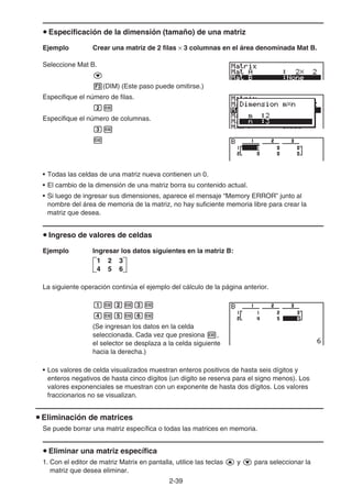 2-39
u Especificación de la dimensión (tamaño) de una matriz
Ejemplo Crear una matriz de 2 filas × 3 columnas en el área denominada Mat B.
Seleccione Mat B.
c
3(DIM) (Este paso puede omitirse.)
Especifique el número de filas.
cw
Especifique el número de columnas.
dw
w
• Todas las celdas de una matriz nueva contienen un 0.
• El cambio de la dimensión de una matriz borra su contenido actual.
• Si luego de ingresar sus dimensiones, aparece el mensaje “Memory ERROR” junto al
nombre del área de memoria de la matriz, no hay suficiente memoria libre para crear la
matriz que desea.
u Ingreso de valores de celdas
Ejemplo Ingresar los datos siguientes en la matriz B:
La siguiente operación continúa el ejemplo del cálculo de la página anterior.
bwcwdw
ewfwgw
(Se ingresan los datos en la celda
seleccionada. Cada vez que presiona w,
el selector se desplaza a la celda siguiente
hacia la derecha.)
• Los valores de celda visualizados muestran enteros positivos de hasta seis dígitos y
enteros negativos de hasta cinco dígitos (un dígito se reserva para el signo menos). Los
valores exponenciales se muestran con un exponente de hasta dos dígitos. Los valores
fraccionarios no se visualizan.
u Eliminación de matrices
Se puede borrar una matriz específica o todas las matrices en memoria.
u Eliminar una matriz específica
1. Con el editor de matriz Matrix en pantalla, utilice las teclas f y c para seleccionar la
matriz que desea eliminar.
1 2 3
4 5 6
1 2 3
4 5 6
 