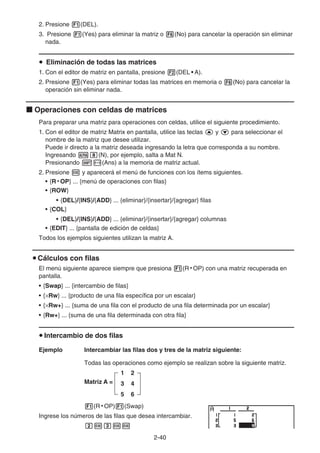 2-40
2. Presione 1(DEL).
3. Presione 1(Yes) para eliminar la matriz o 6(No) para cancelar la operación sin eliminar
nada.
u Eliminación de todas las matrices
1. Con el editor de matriz en pantalla, presione 2(DEL • A).
2. Presione 1(Yes) para eliminar todas las matrices en memoria o 6(No) para cancelar la
operación sin eliminar nada.
k Operaciones con celdas de matrices
Para preparar una matriz para operaciones con celdas, utilice el siguiente procedimiento.
1. Con el editor de matriz Matrix en pantalla, utilice las teclas f y c para seleccionar el
nombre de la matriz que desee utilizar.
Puede ir directo a la matriz deseada ingresando la letra que corresponda a su nombre.
Ingresando ai(N), por ejemplo, salta a Mat N.
Presionando !-(Ans) a la memoria de matriz actual.
2. Presione w y aparecerá el menú de funciones con los ítems siguientes.
• {R • OP} ... {menú de operaciones con filas}
• {ROW}
• {DEL}/{INS}/{ADD} ... {eliminar}/{insertar}/{agregar} filas
• {COL}
• {DEL}/{INS}/{ADD} ... {eliminar}/{insertar}/{agregar} columnas
• {EDIT} ... {pantalla de edición de celdas}
Todos los ejemplos siguientes utilizan la matriz A.
u Cálculos con filas
El menú siguiente aparece siempre que presiona 1(R • OP) con una matriz recuperada en
pantalla.
• {Swap} ... {intercambio de filas}
• {×Rw} ... {producto de una fila específica por un escalar}
• {×Rw+} ... {suma de una fila con el producto de una fila determinada por un escalar}
• {Rw+} ... {suma de una fila determinada con otra fila}
u Intercambio de dos filas
Ejemplo Intercambiar las filas dos y tres de la matriz siguiente:
Todas las operaciones como ejemplo se realizan sobre la siguiente matriz.
Matriz A =
1 2
3 4
5 6
1(R • OP)1(Swap)
Ingrese los números de las filas que desea intercambiar.
cwdww
 