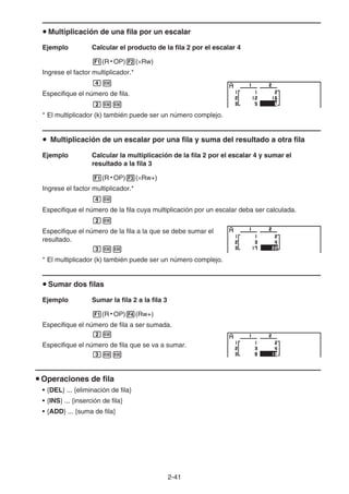 2-41
u Multiplicación de una fila por un escalar
Ejemplo Calcular el producto de la fila 2 por el escalar 4
1(R • OP)2(×Rw)
Ingrese el factor multiplicador.*
ew
Especifique el número de fila.
cww
* El multiplicador (k) también puede ser un número complejo.
u Multiplicación de un escalar por una fila y suma del resultado a otra fila
Ejemplo Calcular la multiplicación de la fila 2 por el escalar 4 y sumar el
resultado a la fila 3
1(R • OP)3(×Rw+)
Ingrese el factor multiplicador.*
ew
Especifique el número de la fila cuya multiplicación por un escalar deba ser calculada.
cw
Especifique el número de la fila a la que se debe sumar el
resultado.
dww
* El multiplicador (k) también puede ser un número complejo.
u Sumar dos filas
Ejemplo Sumar la fila 2 a la fila 3
1(R • OP)4(Rw+)
Especifique el número de fila a ser sumada.
cw
Especifique el número de fila que se va a sumar.
dww
u Operaciones de fila
• {DEL} ... {eliminación de fila}
• {INS} ... {inserción de fila}
• {ADD} ... {suma de fila}
 