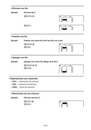 2-42
u Eliminar una fila
Ejemplo Eliminar fila 2
2(ROW)c
1(DEL)
u Insertar una fila
Ejemplo Insertar una nueva fila entre las filas uno y dos
2(ROW)c
2(INS)
u Agregar una fila
Ejemplo Agregar una nueva fila debajo de la fila 3
2(ROW)cc
3(ADD)
u Operaciones con columnas
• {DEL} ... {eliminación de columna}
• {INS} ... {inserción de columna}
• {ADD} ... {suma de columna}
u Eliminación de una columna
Ejemplo Eliminar columna 2
3(COL)e
1(DEL)
 