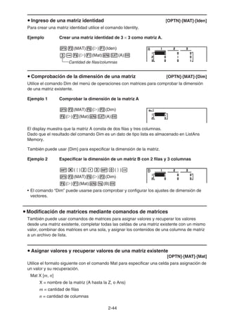 2-44
u Ingreso de una matriz identidad [OPTN]-[MAT]-[Iden]
Para crear una matriz identidad utilice el comando Identity.
Ejemplo Crear una matriz identidad de 3 × 3 como matriz A.
K2(MAT)6(g)1(Iden)
da6(g)1(Mat)av(A)w
Cantidad de filas/columnas
u Comprobación de la dimensión de una matriz [OPTN]-[MAT]-[Dim]
Utilice el comando Dim del menú de operaciones con matrices para comprobar la dimensión
de una matriz existente.
Ejemplo 1 Comprobar la dimensión de la matriz A
K2(MAT)6(g)2(Dim)
6(g)1(Mat)av(A)w
El display muestra que la matriz A consta de dos filas y tres columnas.
Dado que el resultado del comando Dim es un dato de tipo lista es almacenado en ListAns
Memory.
También puede usar {Dim} para especificar la dimensión de la matriz.
Ejemplo 2 Especificar la dimensión de un matriz B con 2 filas y 3 columnas
!*(  )c,d!/(  )a
K2(MAT)6(g)2(Dim)
6(g)1(Mat)al(B)w
• El comando “Dim” puede usarse para comprobar y configurar los ajustes de dimensión de
vectores.
u Modificación de matrices mediante comandos de matrices
También puede usar comandos de matrices para asignar valores y recuperar los valores
desde una matriz existente, completar todas las celdas de una matriz existente con un mismo
valor, combinar dos matrices en una sola, y asignar los contenidos de una columna de matriz
a un archivo de lista.
u Asignar valores y recuperar valores de una matriz existente
[OPTN]-[MAT]-[Mat]
Utilice el formato siguiente con el comando Mat para especificar una celda para asignación de
un valor y su recuperación.
Mat X [m, n]
X = nombre de la matriz (A hasta la Z, o Ans)
m = cantidad de filas
n = cantidad de columnas
 