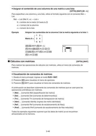 2-46
u Asignar el contenido de una columna de una matriz a una lista
[OPTN]-[MAT]-[M→L]
Para especificar una columna y una lista, utilice el formato siguiente con el comando Mat→
List.
Mat → List (Mat X, m) → List n
X = nombre de la matriz (A hasta la Z)
m = número de la columna
n = número de la lista
Ejemplo Asignar los contenidos de la columna 2 de la matriz siguiente a la lista 1:
Matriz A =
1 2
3 4
5 6
K2(MAT)2(M→L)
1(Mat)av(A),c)
aK1(LIST)1(List)bw
1(List)bw
k Cálculos con matrices [OPTN]-[MAT]
Para realizar las operaciones de cálculos con matrices, utilice el menú de comandos de
matrices.
u Visualización de comandos de matrices
1. Desde el menú principal, ingrese al modo RUN • MAT.
2. Presione K para visualizar el menú de opciones.
3. Presione 2(MAT) para visualizar el menú de comandos de matrices.
A continuación se describen solamente los comandos de matrices que se usan para las
operaciones aritméticas con matrices.
• {Mat} ... {comando Mat (especificación de matriz)}
• {Det} ... {comando Det (comando de determinantes)}
• {Trn} ... {comando Trn (comando de transposición de matriz)}
• {Iden} ... {comando Identity (ingreso de matriz identidad)}
• {Ref} ... {comando Ref (comando de escalonamiento de filas)}
• {Rref} ... {comando Rref (comando de escalonamiento de filas reducido)}
Todos los ejemplos siguientes suponen que los datos de matriz ya se encuentran
almacenados en la memoria.
 
