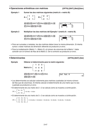 2-47
u Operaciones aritméticas con matrices [OPTN]-[MAT]-[Mat]/[Iden]
Ejemplo 1 Sumar las dos matrices siguientes (matriz A + matriz B):
AK2(MAT)1(Mat)av(A)+
1(Mat)al(B)w
Ejemplo 2 Multiplicar las dos matrices del Ejemplo 1 (matriz A × matriz B).
AK2(MAT)1(Mat)av(A)*
1(Mat)al(B)w
• Para ser sumadas o restadas, las dos matrices deben tener la misma dimensión. Si intenta
sumar o restar matrices de dimensión diferente se producirá un error.
• Para la multiplicación (Matriz 1 × Matriz 2), el número de columnas de la Matriz 1 debe
coincidir con el número de filas de la Matriz 2. De lo contrario se producirá un error.
u Determinantes [OPTN]-[MAT]-[Det]
Ejemplo Obtener el determinante para la matriz siguiente:
Matriz A =
1 2 3
4 5 6
−1 −2 0
K2(MAT)3(Det)1(Mat)
av(A)w
• Los determinantes se calculan solamente para matrices cuadradas (el mismo número
de filas que de columnas). Si intenta calcular el determinante de una matriz que no sea
cuadrada se producirá un error.
• El determinante de una matriz de 2 × 2 se calcula como se muestra a continuación.
|A| =
a11 a12
= a11a22 – a12a21
a21 a22
• El determinante de una matriz de 3 × 3 se calcula como se muestra a continuación.
= a11a22a33 + a12a23a31 + a13a21a32 – a11a23a32 – a12a21a33 – a13a22a31
a11 a12 a13
a21 a22 a23
a31 a32 a33
|A| =
A =
1 1
2 1
2 3
2 1
B =
A =
1 1
2 1
2 3
2 1
B =
 