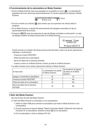 viii
u Funcionamiento de la calculadora en Modo Examen
• Entrar al Modo Examen hace que parpadee en la pantalla un icono ( ). La velocidad de
parpadeo del icono disminuye aproximadamente 15 minutos después de ingresar al Modo
Examen.
Icono
• El icono invierte sus colores ( ) para indicar que una operación de cálculo está en
progreso.
• En el Modo Examen, el ajuste del accionamiento del apagado automático se fija en
aproximadamente 60 minutos.
• Presionar a- hace que aparezca la caja de diálogo mostrada a continuación. La caja
de diálogo muestra el tiempo transcurrido en el Modo Examen.
Puede reiniciar el contador del tiempo transcurrido llevando a cabo una de las operaciones
indicadas a continuación.
- Presione el botón RESTART.
- Retire las pilas de la calculadora.
- Borre los datos de la memoria principal.
- Vuelva a entrar en el Modo Examen cuando ya esté en el Modo Examen.
• La tabla muestra cómo ciertas operaciones afectan el Modo Examen.
Si hace esto:
La calculadora se queda
en Modo Examen.
Se mantiene el ingreso
de datos en el Modo
Examen.
Apague y encienda la calculadora Sí Sí
Presione el botón RESTART Sí No
Retire las pilas de la calculadora Sí No
Borre los datos de la memoria
principal
Sí No
u Salir del Modo Examen
Hay tres formas de salir del Modo Examen.
(1) Salir del Modo Examen al conectase a una computadora
1. Utilice el cable USB para conectar la calculadora que está en Modo Examen a una
computadora.
2. Cuando aparezca la caja de diálogo “Select Connection Mode” (Selección del modo de
conexión) en la calculadora, presione la tecla 1 en la calculadora.
3. En la computadora, inicie el software FA-124.
 