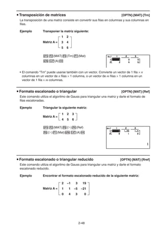 2-48
u Transposición de matrices [OPTN]-[MAT]-[Trn]
La transposición de una matriz consiste en convertir sus filas en columnas y sus columnas en
filas.
Ejemplo Transponer la matriz siguiente:
Matriz A =
1 2
3 4
5 6
K2(MAT)4(Trn)1(Mat)
av(A)w
• El comando “Trn” puede usarse también con un vector. Convierte un vector de 1 fila × n
columnas en un vector de n filas × 1 columna, o un vector de m filas × 1 columna en un
vector de 1 fila × m columnas.
u Formato escalonado o triangular [OPTN]-[MAT]-[Ref]
Este comando utiliza el algoritmo de Gauss para triangular una matriz y darle el formato de
filas escalonadas.
Ejemplo Triangular la siguiente matriz:
Matriz A =
K2(MAT)6(g)4(Ref)
6(g)1(Mat)av(A)w
u Formato escalonado o triangular reducido [OPTN]-[MAT]-[Rref]
Este comando utiliza el algoritmo de Gauss para triangular una matriz y darle el formato
escalonado reducido.
Ejemplo Encontrar el formato escalonado reducido de la siguiente matriz:
Matriz A =
1 2 3
4 5 6
1 2 3
4 5 6
2 −1 3 19
1 1 −5 −21
0 4 3 0
2 −1 3 19
1 1 −5 −21
0 4 3 0
 