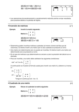2-49
K2(MAT)6(g)5(Rref)
6(g)1(Mat)av(A)w
• Las operaciones de escalonamiento y escalonamiento reducido podrían arrojar resultados
poco precisos debido a la pérdida de dígitos.
u Inversión de matrices [x–1
]
Ejemplo Invertir la matriz siguiente:
Matriz A =
K2(MAT)1(Mat)
av(A)!)(x–1
)w
• Solamente pueden invertirse matrices cuadradas (el mismo número de filas que de
columnas). Si intenta invertir una matriz que no sea cuadrada se producirá un error.
• Una matriz con determinante cero no puede ser invertida. Si intenta invertir una matriz con
determinante cero se producirá un error.
• En el caso de matrices cuyo determinante es cercano a cero la precisión del cálculo se ve
afectada.
• Para ser invertida, una matriz debe satisfacer las siguientes condiciones:
A A–1
= A–1
A = E =
1 0
0 1
A continuación se muestra la fórmula usada para invertir una matriz A y obtener su inversa
A–1
.
A =
a b
c d
A–1
=
1
ad – bc
d –b
–c a
Tenga en cuenta que ad – bc ≠ 0.
u Cuadrado de una matriz [x2
]
Ejemplo Elevar al cuadrado la matriz siguiente:
Matriz A =
K2(MAT)1(Mat)av(A)xw
1 2
3 4
1 2
3 4
1 2
3 4
1 2
3 4
 