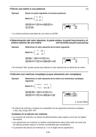 2-50
u Elevar una matriz a una potencia [^]
Ejemplo Elevar la matriz siguiente a la tercera potencia:
Matriz A =
K2(MAT)1(Mat)av(A)
Mdw
• La máxima potencia calculable de una matriz es 32766.
u Determinación del valor absoluto, la parte entera, la parte fraccionaria y el
entero máximo de una matriz [OPTN]-[NUM]-[Abs]/[Frac]/[Int]/[Intg]
Ejemplo Determinar el valor absoluto de la matriz siguiente:
Matriz A =
K6(g)4(NUM)1(Abs)
K2(MAT)1(Mat)av(A)w
• El comando “Abs” puede usarse para obtener el valor absoluto de un elemento de vector.
u Cálculos con matrices complejas (cuyos elementos son complejos)
Ejemplo Determinar el valor absoluto de la matriz con elementos complejos
siguiente:
Matriz D =
AK6(g)4(NUM)1(Abs)
K2(MAT)1(Mat)as(D)w
• El cálculo de matrices y vectores es compatible con las siguientes funciones complejas:
i, Abs, Arg, Conjg, ReP, ImP
Cuidados en el cálculo con matrices
• La inversión de matrices y el cálculo de determinantes están sujetos a error por los dígitos
eliminados.
• Las operaciones con matrices se realizan individualmente sobre cada celda, de modo que
los cálculos pueden requerir un tiempo considerable para completarse.
• La precisión del cálculo con matrices es ±1 en el dígito menos significativo.
1 2
3 4
1 2
3 4
1 –2
–3 4
1 –2
–3 4
–1 + i 1 + i
1 + i –2 + 2i
–1 + i 1 + i
1 + i –2 + 2i
 
