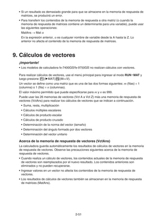 2-51
• Si un resultado es demasiado grande para que se almacene en la memoria de respuesta de
matrices, se producirá un error.
• Para transferir los contenidos de la memoria de respuesta a otra matriz (o cuando la
memoria de respuesta de matrices contiene un determinante para una variable), puede usar
las siguientes operaciones:
MatAns → Mat α
En la expresión anterior, α es cualquier nombre de variable desde la A hasta la Z. Lo
anterior no afecta el contenido de la memoria de respuesta de matrices.
9. Cálculos de vectores
¡Importante!
• Los modelos de calculadora fx-7400GII/fx-9750GII no realizan cálculos con vectores.
Para realizar cálculos de vectores, use el menú principal para ingresar al modo RUN • MAT y
luego presione 1('MAT)6(M⇔V).
Un vector se define como una matriz que es una de las dos formas siguientes: m (filas) × 1
(columna) o 1 (fila) × n (columnas).
El valor máximo permitido que puede especificarse para m y n es 999.
Puede usar las 26 memorias de vectores (Vct A a Vct Z) más una memoria de respuesta de
vectores (VctAns) para realizar los cálculos de vectores que se indican a continuación.
• Suma, resta, multiplicación
• Cálculos múltiples escalares
• Cálculos de producto escalar
• Cálculos de producto cruzado
• Determinación de la norma del vector (tamaño)
• Determinación del ángulo formado por dos vectores
• Determinación del vector unitario
Acerca de la memoria de respuesta de vectores (VctAns)
La calculadora guarda automáticamente los resultados de cálculos de vectores en la memoria
de respuesta de vectores. Observe las precauciones siguientes acerca de la memoria de
respuesta de vectores.
• Cuando realiza un cálculo de vectores, los contenidos actuales de la memoria de respuesta
de vectores son reemplazados por el nuevo resultado. Los contenidos anteriores son
eliminados y no pueden recuperarse.
• Ingresar valores en un vector no afecta los contenidos de la memoria de respuesta de
vectores.
• Los resultados de cálculos de vectores también se almacenan en la memoria de respuesta
de matrices (MatAns).
 