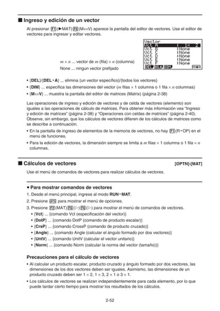 2-52
k Ingreso y edición de un vector
Al presionar 1('MAT)6(M⇔V) aparece la pantalla del editor de vectores. Use el editor de
vectores para ingresar y editar vectores.
m × n ... vector de m (fila) × n (columna)
None ... ningun vector prefijado
• {DEL}/{DEL • A} ... elimina {un vector específico}/{todos los vectores}
• {DIM} ... especifica las dimensiones del vector (m filas × 1 columna o 1 fila × n columnas)
• {M⇔V} ... muestra la pantalla del editor de matrices (Matrix) (página 2-38)
Las operaciones de ingreso y edición de vectores y de celda de vectores (elemento) son
iguales a las operaciones de cálculo de matrices. Para obtener más información vea “Ingreso
y edición de matrices” (página 2-38) y “Operaciones con celdas de matrices” (página 2-40).
Observe, sin embargo, que los cálculos de vectores difieren de los cálculos de matrices como
se describe a continuación.
• En la pantalla de ingreso de elementos de la memoria de vectores, no hay 1(R • OP) en el
menú de funciones.
• Para la edición de vectores, la dimensión siempre se limita a m filas × 1 columna o 1 fila × n
columnas.
k Cálculos de vectores [OPTN]-[MAT]
Use el menú de comandos de vectores para realizar cálculos de vectores.
u Para mostrar comandos de vectores
1. Desde el menú principal, ingrese al modo RUN • MAT.
2. Presione K para mostrar el menú de opciones.
3. Presione 2(MAT)6(g)6(g) para mostrar el menú de comandos de vectores.
• {Vct} ... {comando Vct (especificación del vector)}
• {DotP} ... {comando DotP (comando de producto escalar)}
• {CrsP} ... {comando CrossP (comando de producto cruzado)}
• {Angle} ... {comando Angle (calcular el ángulo formado por dos vectores)}
• {UntV} ... {comando UnitV (calcular el vector unitario)}
• {Norm} ... {comando Norm (calcular la norma del vector (tamaño))}
Precauciones para el cálculo de vectores
• Al calcular un producto escalar, producto cruzado y ángulo formado por dos vectores, las
dimensiones de los dos vectores deben ser iguales. Asimismo, las dimensiones de un
producto cruzado deben ser 1 × 2, 1 × 3, 2 × 1 o 3 × 1.
• Los cálculos de vectores se realizan independientemente para cada elemento, por lo que
puede tardar cierto tiempo para mostrar los resultados de los cálculos.
 
