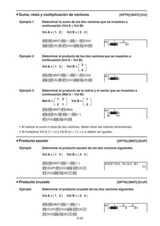 2-54
u Suma, resta y multiplicación de vectores [OPTN]-[MAT]-[Vct]
Ejemplo 1 Determinar la suma de los dos vectores que se muestran a
continuación (Vct A + Vct B):
Vct A = [ 1 2 ] Vct B = [ 3 4 ]
K2(MAT)6(g)6(g)1(Vct)
av(A)+1(Vct)al(B)w
Ejemplo 2 Determinar el producto de los dos vectores que se muestran a
continuación (Vct A × Vct B):
Vct A = [ 1 2 ] Vct B =
K2(MAT)6(g)6(g)1(Vct)
av(A)*1(Vct)al(B)w
Ejemplo 3 Determinar el producto de la matriz y el vector que se muestran a
continuación (Mat A × Vct B):
Mat A = Vct B =
K2(MAT)1(Mat)
av(A)*6(g)6(g)
1(Vct)al(B)w
• Al realizar la suma o resta de dos vectores, deben tener las mismas dimensiones.
• Al multiplicar Vct A (1 × n) y Vct B (m × 1), n y m deben ser iguales.
u Producto escalar [OPTN]-[MAT]-[DotP]
Ejemplo Determinar el producto escalar de los dos vectores siguientes
Vct A = [ 1 2 ] Vct B = [ 3 4 ]
K2(MAT)6(g)6(g)
2(DotP)1(Vct)av(A),
1(Vct)al(B))w
u Producto cruzado [OPTN]-[MAT]-[CrsP]
Ejemplo Determinar el producto cruzado de los dos vectores siguientes
Vct A = [ 1 2 ] Vct B = [ 3 4 ]
K2(MAT)6(g)6(g)
3(CrsP)1(Vct)av(A),
1(Vct)al(B))w
3
4
3
4
1 2
2 1
1 2
2 1
1
2
1
2
 