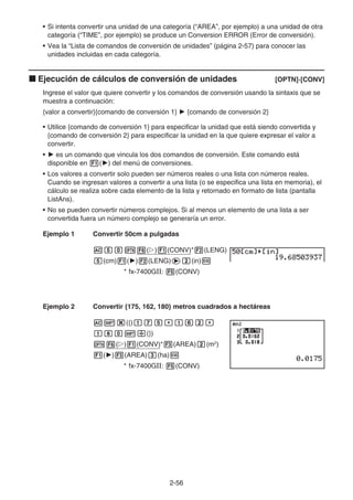 2-56
• Si intenta convertir una unidad de una categoría (“AREA”, por ejemplo) a una unidad de otra
categoría (“TIME”, por ejemplo) se produce un Conversion ERROR (Error de conversión).
• Vea la “Lista de comandos de conversión de unidades” (página 2-57) para conocer las
unidades incluidas en cada categoría.
k Ejecución de cálculos de conversión de unidades [OPTN]-[CONV]
Ingrese el valor que quiere convertir y los comandos de conversión usando la sintaxis que se
muestra a continuación:
{valor a convertir}{comando de conversión 1} ' {comando de conversión 2}
• Utilice {comando de conversión 1} para especificar la unidad que está siendo convertida y
{comando de conversión 2} para especificar la unidad en la que quiere expresar el valor a
convertir.
• ' es un comando que vincula los dos comandos de conversión. Este comando está
disponible en 1(') del menú de conversiones.
• Los valores a convertir solo pueden ser números reales o una lista con números reales.
Cuando se ingresan valores a convertir a una lista (o se especifica una lista en memoria), el
cálculo se realiza sobre cada elemento de la lista y retornado en formato de lista (pantalla
ListAns).
• No se pueden convertir números complejos. Si al menos un elemento de una lista a ser
convertida fuera un número complejo se generaría un error.
Ejemplo 1 Convertir 50cm a pulgadas
AfaK6(g)1(CONV)*2(LENG)
f(cm)1(')2(LENG)ec(in)w
* fx-7400GII: 5(CONV)
Ejemplo 2 Convertir {175, 162, 180} metros cuadrados a hectáreas
A!*({)bhf,bgc,
bia!/(})
K6(g)1(CONV)*3(AREA)c(m2
)
1(')3(AREA)d(ha)w
* fx-7400GII: 5(CONV)
 