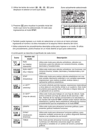 1-33
2. Utilice las teclas de cursor ( , , , ) para
desplazar el selector al ícono que desea.
3. Presione para visualizar la pantalla inicial del
modo cuyo ícono ha seleccionado. En este caso
ingresaremos al modo STAT.
• También puede ingresar a un modo sin seleccionar un ícono en el menú principal,
ingresando el número o la letra marcados en la esquina inferior derecha del ícono.
• Utilice solamente los procedimientos descriptos arriba para ingresar a un modo. Si utiliza
otro procedimiento, podría finalizar en un modo distinto al que quiso seleccionar.
A continuación se describe el significado de cada ícono:
Ícono
Nombre del
modo
Descripción
RUN
(fx-7400GⅡ
solamente)
Utilice este modo para cálculos aritméticos, cálculos con
funciones y para los cálculos con números binarios, octales,
decimales y hexadecimales.
RUN • MAT*1
(Run • Matrix)
Utilice este modo para cálculos aritméticos, con funciones, con
números binarios, octales, decimales y hexadecimales y con
matrices.
STAT
(Estadística)
Utilice este modo para realizar cálculos estadísticos con una
sola variable (desviación estándar) y con variables apareadas
(regresiones), para realizar pruebas, analizar datos y
representar gráficos estadísticos.
e • ACT*2
(eActivity)
La función eActivity permite ingresar, expresiones matemáticas
y otros datos en una interfaz similar a un cuaderno. Este modo
es práctico para guardar texto y fórmulas e integrar datos de
un aplicación en un archivo.
S • SHT*2
(Hoja de cálculo)
Utilice este modo para trabajar en una hoja de cálculo. Cada
archivo contiene una hoja de cálculo de 26 columnas × 999
filas. Además de los mandos incorporados a la calculadora y
los mandos del modo S • SHT, también podrá realizar cálculos
estadísticos y graficar datos estadísticos utilizando los mismos
procedimientos que los empleados en el modo STAT.
GRAPH Utilice este modo para almacenar funciones gráficas y para
presentar gráficos mediante funciones.
DYNA*1
(Graficación
dinámica)
Utilice este modo para almacenar funciones gráficas y para
presentar múltiples versiones de un gráfico asignando distintos
valores a las variables de una función.
TABLE Este modo permite almacenar funciones, generar tablas
numéricas con diferentes soluciones según los valores
asignados a variables en un cambio de función y presentar
gráficos.
Ícono actualmente seleccionadoÍcono actualmente seleccionado
 