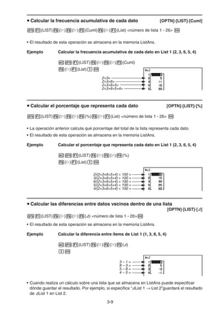 3-9
Calcular la frecuencia acumulativa de cada dato [OPTN]-[LIST]-[Cuml]
(LIST) ( ) ( ) (Cuml) ( ) (List) <número de lista 1 - 26>
• El resultado de esta operación se almacena en la memoria ListAns.
Ejemplo Calcular la frecuencia acumulativa de cada dato en List 1 (2, 3, 6, 5, 4)
(LIST) ( ) ( ) (Cuml)
( ) (List)
Calcular el porcentaje que representa cada dato [OPTN]-[LIST]-[%]
(LIST) ( ) ( ) (%) ( ) (List) <número de lista 1 - 26>
• La operación anterior calcula qué porcentaje del total de la lista representa cada dato.
• El resultado de esta operación se almacena en la memoria ListAns.
Ejemplo Calcular el porcentaje que representa cada dato en List 1 (2, 3, 6, 5, 4)
(LIST) ( ) ( ) (%)
( ) (List)
Calcular las diferencias entre datos vecinos dentro de una lista
[OPTN]-[LIST]-[ ]
(LIST) ( ) ( ) ( ) <número de lista 1 - 26>
• El resultado de esta operación se almacena en la memoria ListAns.
Ejemplo Calcular la diferencia entre ítems de List 1 (1, 3, 8, 5, 4)
(LIST) ( ) ( ) ( )
• Cuando realiza un cálculo sobre una lista que se almacena en ListAns puede especificar
dónde guardar el resultado. Por ejemplo, si especifica “ List 1 List 2”guardará el resultado
de List 1 en List 2.
2+3=
2+3+6=
2+3+6+5=
2+3+6+5+4=
2+3=
2+3+6=
2+3+6+5=
2+3+6+5+4=
× 100 =2/(2+3+6+5+4)
3/(2+3+6+5+4) × 100 =
6/(2+3+6+5+4) × 100 =
5/(2+3+6+5+4) × 100 =
4/(2+3+6+5+4) × 100 =
× 100 =2/(2+3+6+5+4)
3/(2+3+6+5+4) × 100 =
6/(2+3+6+5+4) × 100 =
5/(2+3+6+5+4) × 100 =
4/(2+3+6+5+4) × 100 =
3 – 1 =
8 – 3 =
5 – 8 =
4 – 5 =
3 – 1 =
8 – 3 =
5 – 8 =
4 – 5 =
 