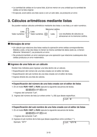 3-10
• La cantidad de celdas en la nueva lista List es menor en una unidad que la cantidad de
celdas en la lista original.
• Si ejecuta List sobre una lista vacía o con un solo dato, se producirá un error.
3. Cálculos aritméticos mediante listas
Se pueden realizar cálculos aritméticos mediante dos listas o una lista y un valor numérico.
Los resultados de cálculos se
almacenan en la memoria ListAns.
Mensajes de error
• Un cálculo que relaciona dos listas realiza la operación entre celdas correspondientes.
Debido a esto, si las dos listas no tienen la misma cantidad de datos (esto es, si tienen
diferente “dimensión”), se producirá un error.
• Se producirá también un error siempre que una operación que relacione cualesquiera dos
celdas produzca un error matemático.
Ingreso de una lista en un cálculo
Existen tres métodos para ingresar una lista dentro de un cálculo.
• Especificación del número de una lista creada con el editor de listas.
• Especificación del sub nombre de una lista creada con el editor de listas.
• Ingreso directo de una lista de valores.
Especificación del número de una lista creada con el editor de listas
1. En el modo RUN • MAT (o RUN) ejecute la siguiente secuencia de teclas.
(LIST) (List)
• Ingreso del comando “List”.
2. Ingreso del número de lista (un entero entre 1 y 26) que desee especificar.
Especificación del sub nombre de una lista creada con el editor de listas
1. En el modo RUN • MAT (o RUN) ejecute la siguiente secuencia de teclas.
(LIST) (List)
• Ingreso del comando “List”.
2. Ingrese el sub nombre de la lista que desee especificar entre comillas (" ").
Ejemplo: "QTY"
Lista
Valor numérico
Lista
Valor numérico
+
−
×
÷
= Lista
Memoria ListAns
Lista
Valor numérico
Lista
Valor numérico
+
−
×
÷
= Lista
Memoria ListAns
 