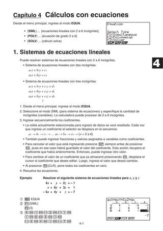 4-1
Capítulo 4 Cálculos con ecuaciones
Desde el menú principal, ingrese al modo EQUA.
• {SIML} ... {ecuaciones lineales con 2 a 6 incógnitas}
• {POLY} ... {ecuación de grado 2 a 6}
• {SOLV} ... {cálculo solve}
1. Sistemas de ecuaciones lineales
Puede resolver sistemas de ecuaciones lineales con 2 a 6 incógnitas.
• Sistema de ecuaciones lineales con dos incógnitas:
a1x + b1y = c1
a2x + b2y = c2
• Sistema de ecuaciones lineales con tres incógnitas:
a1x + b1y + c1z = d1
a2x + b2y + c2z = d2
a3x + b3y + c3z = d3
…
1. Desde el menú principal, ingrese al modo EQUA.
2. Seleccione el modo SIML (para sistema de ecuaciones) y especifique la cantidad de
incógnitas (variables). La calculadora puede procesar de 2 a 6 incógnitas.
3. Ingrese secuencialmente los coeficientes.
• La celda actualmente seleccionada para ingreso de datos se verá resaltada. Cada vez
que ingresa un coeficiente el selector se desplaza en la secuencia:
a1 b1 c1 … an bn cn (n = 2 a 6)
• También puede ingresar fracciones y valores asignados a variables como coeficientes.
• Para cancelar el valor que está ingresando presione siempre antes de presionar
, pues en ese caso habrá guardado el valor del coeficiente. Esta acción recupera el
coeficiente que había anteriormente. Entonces, puede ingresar otro valor.
• Para cambiar el valor de un coeficiente que ya almacenó presionando , desplace el
cursor al coeficiente que desee editar. Luego, ingrese el valor que desea cambiar.
• Al presionar (CLR), pone todos los coeficientes en cero.
4. Resuelva las ecuaciones.
Ejemplo Resolver el siguiente sistema de ecuaciones lineales para x, y y z
4x + y – 2z = – 1
x + 6y + 3z = 1
– 5x + 4y + z = – 7
EQUA
(SIML)
(3)
4
 