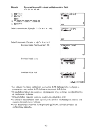 4-3
Ejemplo Resuelva la ecuación cúbica (unidad angular = Rad)
x3
– 2x2
– x + 2 = 0
EQUA
(POLY)
(3)
(SOLV)
Soluciones múltiples (Ejemplo: x3
+ 3x2
+ 3x + 1 = 0)
Solución compleja (Ejemplo: x3
+ 2x2
+ 3x + 2 = 0)
Complex Mode: Real (páginas 1-28)
Complex Mode: a+bi
Complex Mode: r
• Los cálculos internos se realizan con una mantisa de 15 dígitos pero los resultados se
muestran con una mantisa de 10 dígitos y un exponente de 2 dígitos.
• El resultado del cálculo de ecuaciones cúbicas puede tomar un tiempo considerable antes
de mostrarse en el display.
• Si la calculadora no puede hallar una solución, se producirá un error.
• El cálculo de ecuaciones de orden superior podría producir resultados poco precisos si la
ecuación tiene soluciones múltiples.
• Luego de completar el cálculo, puede presionar (REPT), cambiar valores de los
coeficientes y recalcular.
 