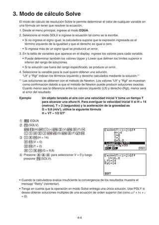 4-4
3. Modo de cálculo Solve
El modo de cálculo de resolución Solve le permite determinar el valor de cualquier variable en
una fórmula sin tener que resolver la ecuación.
1. Desde el menú principal, ingrese al modo EQUA.
2. Seleccione el modo SOLV e ingrese la ecuación tal como se la escribe.
• Si no ingresa el signo igual, la calculadora supone que la expresión ingresada es el
término izquierdo de la igualdad y que el derecho es igual a cero.
• Si ingresa más de un signo igual se producirá un error.
3. En la tabla de variables que aparece en el display, ingrese los valores para cada variable.
• Puede determinar también los valores Upper y Lower que definen los límites superior e
inferior del rango de soluciones.
• Si la solución cae fuera del rango especificado, se produce un error.
4. Seleccione la variable para la cual quiere obtener una solución.
“Lft” y “Rgt” indican los términos izquierdo y derecho calculados mediante la solución.*1
*1
Las soluciones se obtienen con el método de Newton. Los valores “Lft” y “Rgt” se muestran
como confirmación debido a que el método de Newton puede producir soluciones exactas.
Cuanto menor sea la diferencia entre los valores izquierdo (Lft) y derecho (Rgt), menor será
el error del resultado.
Ejemplo Un objeto lanzado al aire con una velocidad inicial V toma un tiempo T
para alcanzar una altura H. Para averiguar la velocidad inicial V si H = 14
(metros), T = 2 (segundos) y la aceleración de la gravedad es
G = 9,8 (m/s2
), utilice la siguiente fórmula
H = VT – 1/2 GT2
EQUA
(SOLV)
(H) (=) (V) (T)
(G) (T)
(H = 14)
(V = 0)
(T = 2)
(G = 9,8)
Presione para seleccionar V = 0 y luego
presione (SOLV).
• Cuando la calculadora evalúa insuficiente la convergencia de los resultados muestra el
mensaje “Retry” (reintentar).
• Tenga en cuenta que la operación en modo Solve entrega una única solución. Use POLY si
desea obtener soluciones múltiples de una ecuación de orden superior (tal como ax2
+ bx + c
= 0).
 