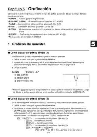 5-11
Capítulo 5 Graficación
Seleccione en el menú principal el ícono del tipo de gráfico que desee dibujar o del tipo de tabla
que desee generar.
• GRAPH … Función general de graficación
• RUN•MAT•MAT•MATMATMAT (o RUN) … Graficación manual (páginas 5-13 a 5-15)
• TABLE … Generación de tabla numérica (páginas 5-15 a 5-20)
• DYNA* … Graficación dinámica (páginas 5-20 a 5-23)
• RECUR* … Graficación de una recursión o generación de una tabla numérica (páginas 5-23 a
5-27)
• CONICS* … Graficación de secciones cónicas (páginas 5-27 a 5-28)
* No disponible en el modelo fx-7400GⅡ.
1. Gráficos de muestra
Cómo dibujar un gráfico simple (1)
Para dibujar un gráfico, simplemente ingrese la función aplicable.
1. Desde el menú principal, ingrese al modo GRAPH.
2. Ingrese la función que desee graficar. Aquí debería utilizar la ventana V-Window para
especificar el rango y demás parámetros de graficación. Vea la página 5-2
3. Dibuje el gráfico.
Ejemplo Graficar y = 3x2
GRAPH
(DRAW) (o )
• Presione para regresar a la pantalla en el paso 2 (lista de relaciones de gráficos). Luego
de dibujar el gráfico, puede alternar entre una lista y el gráfico mediante (G T).
Cómo dibujar un gráfico simple (2)
En la memoria puede almacenar hasta 20 funciones y seleccionar la que desee graficar.
1. Desde el menú principal, ingrese al modo GRAPH.
2. Especifique el tipo de función e ingrese la función que desee graficar. Mediante el modo
GRAPH puede representar los siguientes tipos de funciones: expresiones en coordenadas
rectangulares (Y=f(x)), expresiones en coordenadas polares, funciones paramétricas,
expresiones en coordenadas rectangulares (X=f(y)), desigualdades.
(TYPE) (Y=) ... coordenadas rectangulares (tipo Y=f(x))
(r=) ... coordenadas polares
(Parm) ... función paramétrica
(X=) ... coordenadas rectangulares (tipo X=f(y))
(CONV) ( Y=) a ( Y )
( ) ( X=) a ( X ) ... cambia el tipo de función
5
 