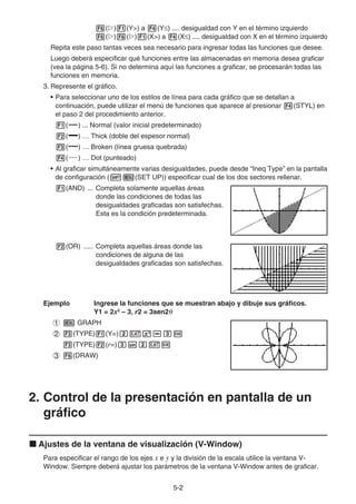 5-22
( ) (Y>) a (Y ) .... desigualdad con Y en el término izquierdo
( ) ( ) (X>) a (X ) .... desigualdad con X en el término izquierdo
Repita este paso tantas veces sea necesario para ingresar todas las funciones que desee.
Luego deberá especificar qué funciones entre las almacenadas en memoria desea graficar
(vea la página 5-6). Si no determina aquí las funciones a graficar, se procesarán todas las
funciones en memoria.
3. Represente el gráfico.
• Para seleccionar uno de los estilos de línea para cada gráfico que se detallan a
continuación, puede utilizar el menú de funciones que aparece al presionar (STYL) en
el paso 2 del procedimiento anterior.
( ) ... Normal (valor inicial predeterminado)
( ) … Thick (doble del espesor normal)
( ) … Broken (línea gruesa quebrada)
( ) … Dot (punteado)
• Al graficar simultáneamente varias desigualdades, puede desde “Ineq Type” en la pantalla
de configuración ( (SET UP)) especificar cual de los dos sectores rellenar.
(AND) ... Completa solamente aquellas áreas
donde las condiciones de todas las
desigualdades graficadas son satisfechas.
Esta es la condición predeterminada.
(OR) ..... Completa aquellas áreas donde las
condiciones de alguna de las
desigualdades graficadas son satisfechas.
Ejemplo Ingrese la funciones que se muestran abajo y dibuje sus gráficos.
Y1 = 2x2
– 3, r2 = 3sen2
GRAPH
(TYPE) (Y=)
(TYPE) (r=)
(DRAW)
2. Control de la presentación en pantalla de un
gráfico
Ajustes de la ventana de visualización (V-Window)
Para especificar el rango de los ejes x e y y la división de la escala utilice la ventana V-
Window. Siempre deberá ajustar los parámetros de la ventana V-Window antes de graficar.
 
