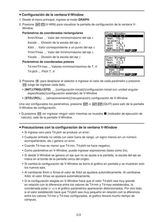 5-33
Configuración de la ventana V-Window
1. Desde el menú principal, ingrese al modo GRAPH.
2. Presione (V-WIN) para visualizar la pantalla de configuración de la ventana V-
Window.
Parámetros de coordenadas rectangulares
Xmin/Xmax … Valor del mínimo/máximo del eje x
Xscale … División de la escala del eje x
Xdot … Valor correspondiente a un punto del eje x
Ymin/Ymax … Valor del mínimo/máximo del eje y
Yscale … División de la escala del eje y
Parámetros de coordenadas polares
T min/T max ... Valores mínimos/máximos de T,
T ptch ... Pitch T,
3. Presione para desplazar el selector e ingresar el valor de cada parámetro y presione
luego de ingresar cada dato.
• {INIT}/{TRIG}/{STD} … {configuración inicial}/{configuración inicial con unidad angular
especificada}/{configuración estándar} de V-Window
• {STO}/{RCL} … {almacenamiento}/{recuperación} configuración de V-Window
Una vez configurados los parámetros, presione o (QUIT) para salir de la pantalla
V-Window de configuración.
• Si presiona sin ingresar ningún valor mientras se muestra (indicador de ejecución de
cálculo), sale de la pantalla V-Window.
Precauciones con la configuración de la ventana V-Window
• Si ingresa cero para T ptch se produce un error.
• Cualquier entrada no válida (un valor fuera de rango, un signo menos sin un número
acompañándolo, etc.) genera un error.
• Cuando T max es menor que T min, T ptch se hace negativo.
• Como parámetros en V-Window, puede ingresar expresiones (tales como 2 ).
• Si desde V-Window se genera un eje que no se ajusta a la pantalla, la escala del eje se
indica en el borde de la pantalla cerca del origen.
• Si cambia la configuración de V-Window se borra el gráfico en pantalla y se muestran solo
los nuevos ejes.
• Al cambiarse Xmin ó Xmax el valor de Xdot se ajustará automáticamente. Al cambiarse
Xdot, el valor Xmax se ajustará automáticamente.
• Si la configuración elegida en V-Window hace que el valor T ptch sea muy grande
en relación con la diferencia entre los valores de T min y T max establecidos, la
coordenada polar (r =) o el gráfico parámetrico aparecerán distorsionados. Por otro lado,
si el valor establecido hace que T ptch sea muy pequeño en relación con la diferencia
entre los valores T min y T max configurados, el gráfico llevará mucho tiempo de
cómputo.
 
