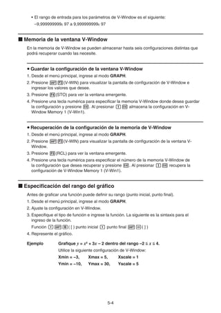 5-44
• El rango de entrada para los parámetros de V-Window es el siguiente:
–9,999999999E 97 a 9,999999999E 97
Memoria de la ventana V-Window
En la memoria de V-Window se pueden almacenar hasta seis configuraciones distintas que
podrá recuperar cuando las necesite.
Guardar la configuración de la ventana V-Window
1. Desde el menú principal, ingrese al modo GRAPH.
2. Presione (V-WIN) para visualizar la pantalla de configuración de V-Window e
ingresar los valores que desee.
3. Presione (STO) para ver la ventana emergente.
4. Presione una tecla numérica para especificar la memoria V-Window donde desea guardar
la configuración y presione . Al presionar almacena la configuración en V-
Window Memory 1 (V-Win1).
Recuperación de la configuración de la memoria de V-Window
1. Desde el menú principal, ingrese al modo GRAPH.
2. Presione (V-WIN) para visualizar la pantalla de configuración de la ventana V-
Window.
3. Presione (RCL) para ver la ventana emergente.
4. Presione una tecla numérica para especificar el número de la memoria V-Window de
la configuración que desea recuperar y presione . Al presionar recupera la
configuración de V-Window Memory 1 (V-Win1).
Especificación del rango del gráfico
Antes de graficar una función puede definir su rango (punto inicial, punto final).
1. Desde el menú principal, ingrese al modo GRAPH.
2. Ajuste la configuración en V-Window.
3. Especifique el tipo de función e ingrese la función. La siguiente es la sintaxis para el
ingreso de la función.
Función ( [ ) punto inicial punto final ( ] )
4. Represente el gráfico.
Ejemplo Grafique y = x2
+ 3x – 2 dentro del rango –2 x 4.
Utilice la siguiente configuración de V-Window:
Xmin = −3, Xmax = 5, Xscale = 1
Ymin = −10, Ymax = 30, Yscale = 5
 