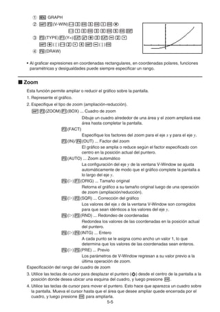 5-55
GRAPH
(V-WIN)
(TYPE) (Y=)
( [ ) ( ] )
(DRAW)
• Al graficar expresiones en coordenadas rectangulares, en coordenadas polares, funciones
paramétricas y desigualdades puede siempre especificar un rango.
Zoom
Esta función permite ampliar o reducir el gráfico sobre la pantalla.
1. Represente el gráfico.
2. Especifique el tipo de zoom (ampliación-reducción).
(ZOOM) (BOX) ... Cuadro de zoom
Dibuje un cuadro alrededor de una área y el zoom ampliará ese
área hasta completar la pantalla.
(FACT)
Especifique los factores del zoom para el eje x y para el eje y.
(IN)/ (OUT) ... Factor del zoom
El gráfico se amplia o reduce según el factor especificado con
centro en la posición actual del puntero.
(AUTO) ... Zoom automático
La configuración del eje y de la ventana V-Window se ajusta
automáticamente de modo que el gráfico complete la pantalla a
lo largo del eje y.
( ) (ORIG) ... Tamaño original
Retorna el gráfico a su tamaño original luego de una operación
de zoom (ampliación/reducción).
( ) (SQR) ... Corrección del gráfico
Los valores del eje x de la ventana V-Window son corregidos
para que sean idénticos a los valores del eje y.
( ) (RND) ... Redondeo de coordenadas
Redondea los valores de las coordenadas en la posición actual
del puntero.
( ) (INTG) ... Entero
A cada punto se le asigna como ancho un valor 1, lo que
determina que los valores de las coordenadas sean enteros.
( ) (PRE) ... Previo
Los parámetros de V-Window regresan a su valor previo a la
última operación de zoom.
Especificación del rango del cuadro de zoom
3. Utilice las teclas de cursor para desplazar el puntero ( ) desde el centro de la pantalla a la
posición donde desea ubicar una esquina del cuadro, y luego presione .
4. Utilice las teclas de cursor para mover el puntero. Esto hace que aparezca un cuadro sobre
la pantalla. Mueva el cursor hasta que el área que desee ampliar quede encerrada por el
cuadro, y luego presione para ampliarla.
 