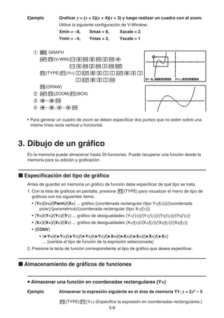 5-66
Ejemplo Graficar y = (x + 5)(x + 4)(x + 3) y luego realizar un cuadro con el zoom.
Utilice la siguiente configuración de V-Window:
Xmin = −8, Xmax = 8, Xscale = 2
Ymin = −4, Ymax = 2, Yscale = 1
GRAPH
(V-WIN)
(TYPE) (Y=)
(DRAW)
(ZOOM) (BOX)
~
~ , ~
• Para generar un cuadro de zoom se deben especificar dos puntos que no estén sobre una
misma línea recta vertical u horizontal.
3. Dibujo de un gráfico
En la memoria puede almacenar hasta 20 funciones. Puede recuperar una función desde la
memoria para su edición y graficación.
Especificación del tipo de gráfico
Antes de guardar en memoria un gráfico de función debe especificar de qué tipo se trata.
1. Con la lista de gráficos en pantalla, presione (TYPE) para visualizar el menú de tipo de
gráficos con los siguientes ítems.
• {Y=}/{r=}/{Parm}/{X=} ... gráfico {coordenada rectangular (tipo Y=f(x))}/{coordenada
polar}/{paramétrica}/{coordenada rectangular (tipo X=f(y))}
• {Y>}/{Y<}/{Y }/{Y } ... gráfico de desigualdades {Y>f(x)}/{Y<f(x)}/{Y f(x)}/{Y f(x)}
• {X>}/{X<}/{X }/{X } ... gráfico de desigualdades {X>f(y)}/{X<f(y)}/{X f(y)}/{X f(y)}
• {CONV}
• { Y=}/{ Y>}/{ Y<}/{ Y }/{ Y }/{ X=}/{ X>}/{ X<}/{ X }/{ X }
... {cambia el tipo de función de la expresión seleccionada}
2. Presione la tecla de función correspondiente al tipo de gráfico que desea especificar.
Almacenamiento de gráficos de funciones
Almacenar una función en coordenadas rectangulares (Y=)
Ejemplo Almacenar la expresión siguiente en el área de memoria Y1: y = 2x2
– 5
(TYPE) (Y=) (Especifica la expresión en coordenadas rectangulares.)
 