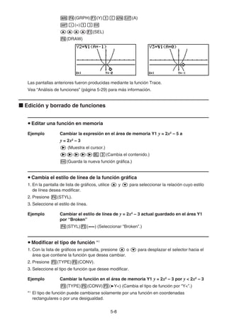 5-88
(GRPH) (Y) (A)
(=)
(SEL)
(DRAW)
Las pantallas anteriores fueron producidas mediante la función Trace.
Vea “Análisis de funciones” (página 5-29) para más información.
Edición y borrado de funciones
Editar una función en memoria
Ejemplo Cambiar la expresión en el área de memoria Y1 y = 2x2
– 5 a
y = 2x2
– 3
(Muestra el cursor.)
(Cambia el contenido.)
(Guarda la nueva función gráfica.)
Cambia el estilo de línea de la función gráfica
1. En la pantalla de lista de gráficos, utilice y para seleccionar la relación cuyo estilo
de línea desea modificar.
2. Presione (STYL).
3. Seleccione el estilo de línea.
Ejemplo Cambiar el estilo de línea de y = 2x2
– 3 actual guardado en el área Y1
por “Broken”
(STYL) ( ) (Seleccionar “Broken”.)
Modificar el tipo de función *1
1. Con la lista de gráficos en pantalla, presione o para desplazar el selector hacia el
área que contiene la función que desea cambiar.
2. Presione (TYPE) (CONV).
3. Seleccione el tipo de función que desee modificar.
Ejemplo Cambiar la función en el área de memoria Y1 y = 2x2
– 3 por y < 2x2
– 3
(TYPE) (CONV) ( Y<) (Cambia el tipo de función por “Y<”.)
*1
El tipo de función puede cambiarse solamente por una función en coordenadas
rectangulares o por una desigualdad.
 