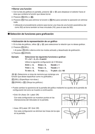 5-99
Borrar una función
1. Con la lista de gráficos en pantalla, presione o para desplazar el selector hacia el
área que contiene la función que desea borrar.
2. Presione (DEL) o .
3. Presione (Yes) para eliminar la función o (No) para cancelar la operación sin eliminar
nada.
• Utilizando el procedimiento anterior para borrar una línea de una función paramétrica (tal
como Xt2) se borra también la línea vinculada (Yt2, para el caso de Xt2).
Selección de funciones para graficación
Activación de la representación de un gráfico
1. En la lista de gráficos, utilice y para seleccionar la relación que no desea graficar.
2. Presione (SEL).
• Al pulsar (SEL) alterna entre los modos activado y desactivado de graficación.
3. Presione (DRAW).
Ejemplo Seleccionar las siguientes funciones a graficar:
Y1 = 2x2
– 5, r2 = 5 sen3
Utilice la siguiente configuración de V-Window:
Xmin = −5, Xmax = 5, Xscale = 1
Ymin = −5, Ymax = 5, Yscale = 1
T min = 0, T max = , T ptch = 2 / 60
(Seleccione un área de memoria que contenga una
función que desee especificar como no graficable.)
(SEL) (Especifique non-draw.)
(DRAW) o (Dibuja los gráficos.)
• Puede cambiar la apariencia de la pantalla del gráfico mediante los ajustes de la pantalla de
configuración tal como se muestra a continuación.
• Grid: On (Axes: On Label: Off)
Con esta configuración se muestran puntos en las
intersecciones del reticulado en la pantalla.
• Axes: Off (Label: Off Grid: Off)
Con esta configuración se eliminan las líneas de los ejes
en la pantalla.
 