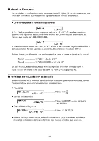 1-55
Visualización normal
La calculadora normalmente muestra valores de hasta 10 dígitos. Si los valores exceden este
límite son convertidos automáticamente y presentados en formato exponencial.
Cómo interpretar el formato exponencial
1.2E+12 indica que el número representado es igual a 1,2 1012
. Como el exponente es
positivo, esto equivale a desplazar la coma decimal de 1,2 doce lugares a la derecha. El
número que resulta es 1.200.000.000.000.
1.2E–03 representa un resultado de 1,2 10–3
. Como el exponente es negativo debe mover la
coma decimal en 1,2 tres lugares a la izquierda . El número que resulta es 0,0012.
Existen dos rangos diferentes, que puede especificar, para el pasaje a visualización normal.
Norm 1 ................... 10−2
(0,01) > |x|, |x| 1010
Norm 2 ................... 10−99
(0,000000001) > |x|, |x| 1010
En este manual, todos los resultados de los ejemplos se presentan en modo Norm 1.
Para conocer en detalle como pasar de Norm 1 a Norm 2 vea la página 2-10.
Formatos de visualización especiales
Esta calculadora utiliza formatos de visualización especiales para indicar fracciones, valores
hexadecimales y grados/minutos/segundos sexagesimales.
Fracciones
.................... Indica: 456
12
23
Valores hexadecimales
.................... Indica: 0ABCDEF1Indica: 0ABCDEF1Indica: 0ABCDEF1(16), que es igual a
180150001(10)
Grados/Minutos/Segundos
.................... Indica: 12° 34’ 56,78”
• Además de los ya mencionados, esta calculadora utiliza otros indicadores o símbolos
descriptos en la sección correspondiente de este manual a medida que aparecen.
 