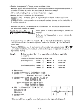 5-1212
3. Realice los ajustes de V-Window para la pantalla principal.
Presione (RIGHT) para visualizar la pantalla de configuración del gráfico secundario. Si
presiona (LEFT) regresa a la configuración de la pantalla principal.
4. Almacene la función y dibuje el gráfico en la pantalla principal.
5. Realice la operación de gráfico doble que desee.
(COPY) ... Duplica el gráfico de la pantalla principal en la pantalla secundaria
(SWAP) ... Intercambia los contenidos de la pantalla principal con los contenidos de
la pantalla secundaria
• Aparecen indicadores a la derecha de las fórmulas en la lista de gráficos para señalar en
qué sector de la pantalla se grafican.
Indica gráfico en pantalla secundaria (a la derecha del
display)
Indica que el gráfico se dibuja en ambos sectores de
la pantalla
Si realiza un dibujo con la función marcada “ R ” en el ejemplo de arriba obliga al gráfico
a aparecer en el sector derecho de la pantalla. La función marcada “ B ” será dibujada a
ambos lados.
Presionar (SEL) con una de las funciones seleccionada hará que su indicador “ R ” o “ B ”
sea borrado. Si no tiene un indicador, la función será dibujada en la pantalla principal (a la
izquierda del display).
Ejemplo Graficar y = x(x + 1)(x – 1) en la pantalla principal y en la pantalla
secundaria.
Utilice la siguiente configuración de V-Window:
(Pantalla principal) Xmin = −2, Xmax = 2, Xscale = 0,5
Ymin = −2, Ymax = 2, Yscale = 1
(Pantalla secundaria) Xmin = −4, Xmax = 4, Xscale = 1
Ymin = −3, Ymax = 3, Yscale = 1
GRAPH
(SET UP) * (G+G)
*fx-7400GⅡ, fx-9750GⅡ:
(V-WIN)
(RIGHT)
(TYPE) (Y=)
(DRAW)
(COPY)
• Si presiona con un gráfico en el display, se volverá a la pantalla del paso 4.
 