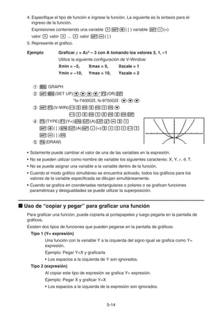 5-1414
4. Especifique el tipo de función e ingrese la función. La siguiente es la sintaxis para el
ingreso de la función.
Expresiones conteniendo una variable ( [ ) variable (=)
valor valor ... valor ( ] )
5. Represente el gráfico.
Ejemplo Graficar y = Ax2
– 3 con A tomando los valores 3, 1, –1
Utilice la siguiente configuración de V-Window:
Xmin = −5, Xmax = 5, Xscale = 1
Ymin = −10, Ymax = 10, Yscale = 2
GRAPH
(SET UP) * (Off)
*fx-7400GⅡ, fx-9750GⅡ:
(V-WIN)
(TYPE) (Y=) (A)
( [ ) (A) (=)
( ] )
(DRAW)
• Solamente puede cambiar el valor de una de las variables en la expresión.
• No se pueden utilizar como nombre de variable los siguientes caracteres: X, Y, r, , T.
• No se puede asignar una variable a la variable dentro de la función.
• Cuando el modo gráfico simultáneo se encuentra activado, todos los gráficos para los
valores de la variable especificada se dibujan simultáneamente.
• Cuando se grafica en coordenadas rectangulares o polares o se grafican funciones
paramétricas y desigualdades se puede utilizar la superposición.
Uso de “copiar y pegar” para graficar una función
Para graficar una función, puede copiarla al portapapeles y luego pegarla en la pantalla de
gráficos.
Existen dos tipos de funciones que pueden pegarse en la pantalla de gráficos.
Tipo 1 (Y= expresión)
Una función con la variable Y a la izquierda del signo igual se grafica como Y=
expresión.
Ejemplo: Pegar Y=X y graficarla
• Los espacios a la izquierda de Y son ignorados.
Tipo 2 (expresión)
Al copiar este tipo de expresión se grafica Y= expresión.
Ejemplo: Pegar X y graficar Y=X
• Los espacios a la izquierda de la expresión son ignorados.
 