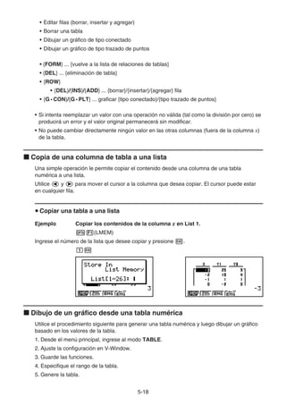 5-1818
• Editar filas (borrar, insertar y agregar)
• Borrar una tabla
• Dibujar un gráfico de tipo conectado
• Dibujar un gráfico de tipo trazado de puntos
• {FORM} ... {vuelve a la lista de relaciones de tablas}
• {DEL} ... {eliminación de tabla}
• {ROW}
• {DEL}/{INS}/{ADD} ... {borrar}/{insertar}/{agregar} fila
• {G • CON}/{G • PLT} ... graficar {tipo conectado}/{tipo trazado de puntos}
• Si intenta reemplazar un valor con una operación no válida (tal como la división por cero) se
producirá un error y el valor original permanecerá sin modificar.
• No puede cambiar directamente ningún valor en las otras columnas (fuera de la columna x)
de la tabla.
Copia de una columna de tabla a una lista
Una simple operación le permite copiar el contenido desde una columna de una tabla
numérica a una lista.
Utilice y para mover el cursor a la columna que desea copiar. El cursor puede estar
en cualquier fila.
Copiar una tabla a una lista
Ejemplo Copiar los contenidos de la columna x en List 1.
(LMEM)
Ingrese el número de la lista que desee copiar y presione .
Dibujo de un gráfico desde una tabla numérica
Utilice el procedimiento siguiente para generar una tabla numérica y luego dibujar un gráfico
basado en los valores de la tabla.
1. Desde el menú principal, ingrese al modo TABLE.
2. Ajuste la configuración en V-Window.
3. Guarde las funciones.
4. Especifique el rango de la tabla.
5. Genere la tabla.
 