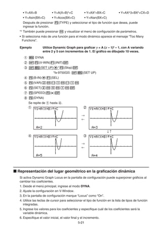 5-2121
• Y=AX+B • Y=A(X+B)2
+C • Y=AX2
+BX+C • Y=AX^3+BX2
+CX+D
• Y=Asin(BX+C) • Y=Acos(BX+C) • Y=Atan(BX+C)
Después de presionar (TYPE) y seleccionar el tipo de función que desea, puede
ingresar la función.
*2
También puede presionar y visualizar el menú de configuración de parámetros.
• Si selecciona más de una función para el modo dinámico aparece el mensaje “Too Many
Functions”.
Ejemplo Utilice Dynamic Graph para graficar y = A (x – 1)2
– 1, con A variando
entre 2 y 5 con incrementos de 1. El gráfico es dibujado 10 veces.
DYNA
(V-WIN) (INIT)
(SET UP) * (Stop)
*fx-9750GⅡ: (SET UP)
(B-IN) (SEL)
(VAR)
(SET)
(SPEED) ( )
(DYNA)
Se repite de hasta .
Representación del lugar geométrico en la graficación dinámica
Si activa Dynamic Graph Locus en la pantalla de configuración puede superponer gráficos al
cambiar los coeficientes.
1. Desde el menú principal, ingrese al modo DYNA.
2. Ajuste la configuración en V-Window.
3. En la pantalla de configuración marque “Locus” como “On”.
4. Utilice las teclas de cursor para seleccionar el tipo de función en la lista de tipos de función
integradas.
5. Ingrese los valores para los coeficientes y especifique cuál de los coeficientes será la
variable dinámica.
6. Especifique el valor inicial, el valor final y el incremento.
1
4
2
3
1
4
2
3
 
