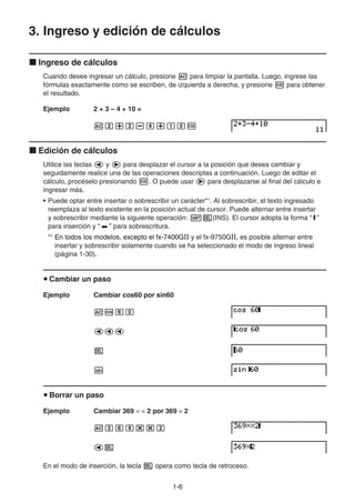 1-66
3. Ingreso y edición de cálculos
Ingreso de cálculos
Cuando desee ingresar un cálculo, presione para limpiar la pantalla. Luego, ingrese las
fórmulas exactamente como se escriben, de izquierda a derecha, y presione para obtener
el resultado.
Ejemplo 2 + 3 – 4 + 10 =
Edición de cálculos
Utilice las teclas y para desplazar el cursor a la posición que desea cambiar y
seguidamente realice una de las operaciones descriptas a continuación. Luego de editar el
cálculo, procéselo presionando . O puede usar para desplazarse al final del cálculo e
ingresar más.
• Puede optar entre insertar o sobrescribir un carácter*1
. Al sobrescribir, el texto ingresado
reemplaza al texto existente en la posición actual de cursor. Puede alternar entre insertar
y sobrescribir mediante la siguiente operación: (INS). El cursor adopta la forma “I”
para inserción y “ ” para sobrescritura.
*1
En todos los modelos, excepto el fx-7400GEn todos los modelos, excepto el fx-7400GEn todos los modelos, excepto el fx-7400GⅡ y el fx-9750GⅡ, es posible alternar entre
insertar y sobrescribir solamente cuando se ha seleccionado el modo de ingreso lineal
(página 1-30).
Cambiar un paso
Ejemplo Cambiar cos60 por sin60
Borrar un paso
Ejemplo Cambiar 369 2 por 369 2
En el modo de inserción, la tecla opera como tecla de retroceso.
 