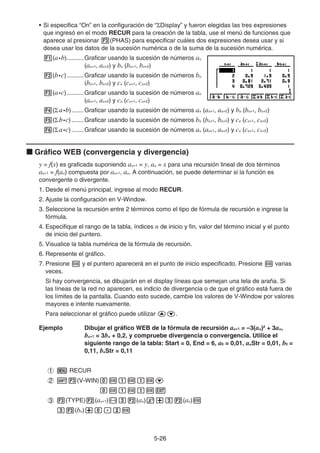 5-2626
• Si especifica “On” en la configuración de “ Display” y fueron elegidas las tres expresiones
que ingresó en el modo RECUR para la creación de la tabla, use el menú de funciones que
aparece al presionar (PHAS) para especificar cuáles dos expresiones desea usar y si
desea usar los datos de la sucesión numérica o de la suma de la sucesión numérica.
(a•b)..........Graficar usando la sucesión de números an
(an+1, an+2) y bn (bn+1, bn+2)
(b•c)..........Graficar usando la sucesión de números bn
(bn+1, bn+2) y cn (cn+1, cn+2)
(a•c)..........Graficar usando la sucesión de números an
(an+1, an+2) y cn (cn+1, cn+2)
( aa•b).......Graficar usando la sucesión de números an (an+1, an+2) y bn (bn+1, bn+2)
( bb•c) .......Graficar usando la sucesión de números bn (bn+1, bn+2) y cn (cn+1, cn+2)
( aa•c) .......Graficar usando la sucesión de números an (an+1, an+2) y cn (cn+1, cn+2)
Gráfico WEB (convergencia y divergencia)
y = f(x) es graficada suponiendo an+1 = y, an = x para una recursión lineal de dos términos
an+1 = f(an) compuesta por an+1, an. A continuación, se puede determinar si la función es
convergente o divergente.
1. Desde el menú principal, ingrese al modo RECUR.
2. Ajuste la configuración en V-Window.
3. Seleccione la recursión entre 2 términos como el tipo de fórmula de recursión e ingrese la
fórmula.
4. Especifique el rango de la tabla, índices n de inicio y fin, valor del término inicial y el punto
de inicio del puntero.
5. Visualice la tabla numérica de la fórmula de recursión.
6. Represente el gráfico.
7. Presione y el puntero aparecerá en el punto de inicio especificado. Presione varias
veces.
Si hay convergencia, se dibujarán en el display líneas que semejan una tela de araña. Si
las líneas de la red no aparecen, es indicio de divergencia o de que el gráfico está fuera de
los límites de la pantalla. Cuando esto sucede, cambie los valores de V-Window por valores
mayores e intente nuevamente.
Para seleccionar el gráfico puede utilizar .
Ejemplo Dibujar el gráfico WEB de la fórmula de recursión an+1 = –3(an)2
+ 3an,
bn+1 = 3bn + 0,2, y compruebe divergencia o convergencia. Utilice el
siguiente rango de la tabla: Start = 0, End = 6, a0 = 0,01, anStr = 0,01, b0 =
0,11, bnStr = 0,11
RECUR
(V-WIN)
(TYPE) (an+1) (an) (an)
(bn)
 