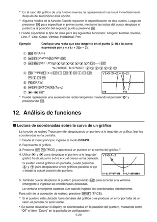 5-2929
*2
En el caso del gráfico de una función inversa, la representación se inicia inmediatamente
después de seleccionar esta opción.
*3
Algunos modos de la función Sketch requieren la especificación de dos puntos. Luego de
presionar para especificar el primer punto, mediante las teclas del cursor desplace el
puntero a la posición del segundo punto y presione .
• Puede especificar el tipo de línea para las siguientes funciones: Tangent, Normal, Inverse,
Line, F• Line, Circle, Vertical, Horizontal, PenLine, Circle, Vertical, Horizontal, Pen
Ejemplo Grafique una recta que sea tangente en el punto (2, 0) a la curva
expresada por y = x (x + 2)(x – 2).
GRAPH
(V-WIN) (INIT)
(SET UP) * ( )
*fx-7400GⅡ, fx-9750GⅡ:
(TYPE) (Y=)
(DRAW)
(SKTCH) (Tang)
~ *1
*1
Puede representar una sucesión de rectas tangentes moviendo el puntero “ ” y
presionando .
12. Análisis de funciones
Lectura de coordenadas sobre la curva de un gráfico
La función de rastreo Trace permite, desplazando un puntero a lo largo de un gráfico, leer las
coordenadas en la pantalla.
1. Desde el menú principal, ingrese al modo GRAPH.
2. Represente el gráfico.
3. Presione (TRCE) y aparecerá un puntero en el centro del gráfico.*1
4. Utilice y para desplazar el puntero a lo largo del
gráfico hasta el punto sobre el cual desea ver la derivada.
Si existen varios gráficos en pantalla, puede presionarSi existen varios gráficos en pantalla, puede presionar
y para desplazarse entre gráficos paralelo al eje
x desde la actual posición del puntero.
5. También puede desplazar el puntero presionando para acceder a la ventana
emergente e ingresar las coordenadas deseadas.
La ventana emergente aparece aun cuando ingrese las coordenadas directamente.
Para salir de la operación de rastreo, presione (TRCE).
*1
Si el puntero está ubicado fuera del área del gráfico o se produce un error por falta de un
valor, el puntero no será visible.
• Se puede desactivar el display de coordenadas en la posición del puntero, marcando como
“Off” el ítem “Coord” en la pantalla de configuración.
 