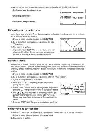 5-3030
• A continuación vemos cómo se muestran las coordenadas según el tipo de función.
Gráficos en coordenadas polares
Gráficos paramétricos
Gráficos de desigualdades
Visualización de la derivada
Además de usar la función Trace de rastreo para ver las coordenadas, puede ver la derivada
en la posición actual del puntero.
1. Desde el menú principal, ingrese al modo GRAPH.
2. En la pantalla de configuración, especifique On para
“Derivative”.
3. Represente el gráfico.
4. Al presionar (TRCE) aparecerá un puntero en
el centro del gráfico. En ese momento aparecerán en
pantalla la derivada y las coordenadas actuales.
Gráfico a tabla
Puede usar la función de rastreo para leer las coordenadas de un gráfico y almacenarlas en
una tabla numérica. También puede usar el gráfico doble para almacenar simultáneamente el
gráfico y la tabla numérica, haciendo de esta función una herramienta destacada del análisis
gráfico.
1. Desde el menú principal, ingrese al modo GRAPH.
2. En la pantalla de configuración, especifique GtoT en “Dual Screen”.
3. Ajuste la configuración en V-Window.
4. Guarde la función y dibuje el gráfico en la pantalla
principal (izquierda).
5. Active Trace. Cuando existan varios gráficos en pantalla,
presione y para seleccionar el gráfico que desea.
6. Use y para desplazar el puntero y presione
para almacenar coordenadas en una tabla numérica.
Repita este paso hasta almacenar tantos valores como
desee.
7. Presione (CHNG) para activar la tabla numérica.
Redondeo de coordenadas
Esta función redondea los valores de la coordenadas visualizadas por la función de rastreo.
1. Desde el menú principal, ingrese al modo GRAPH.
2. Represente el gráfico.
 