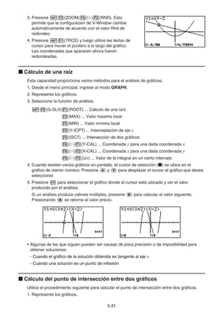 5-3131
3. Presione (ZOOM) ( ) (RND). Esto
permite que la configuración de V-Window cambie
automáticamente de acuerdo con el valor Rnd de
redondeo.
4. Presione (TRCE) y luego utilice las teclas de
cursor para mover el puntero a lo largo del gráfico.
Las coordenadas que aparecen ahora fueron
redondeadas.
Cálculo de una raíz
Esta capacidad proporciona varios métodos para el análisis de gráficos.
1. Desde el menú principal, ingrese al modo GRAPH.
2. Represente los gráficos.
3. Seleccione la función de análisis.
(G-SLV) (ROOT) ... Cálculo de una raíz
(MAX) ... Valor máximo local
(MIN) ... Valor mínimo local
(Y-ICPT) ... Interceptación de eje y
(ISCT) ... Intersección de dos gráficos
( ) (Y-CAL) ... Coordenada y para una dada coordenada x
( ) (X-CAL) ... Coordenada x para una dada coordenada y
( ) ( dx) ... Valor de la integral en un cierto intervalo
4. Cuando existen varios gráficos en pantalla, el cursor de selección ( ) se ubica en el
gráfico de menor número. Presione y para desplazar el cursor al gráfico que desea
seleccionar.
5. Presione para seleccionar el gráfico donde el cursor está ubicado y ver el valor
producido por el análisis.
Si un análisis produce valores múltiples, presione para calcular el valor siguiente.
Presionando se retorna al valor previo.
• Algunas de las que siguen pueden ser causas de poca precisión o de imposibilidad para
obtener soluciones:
- Cuando el gráfico de la solución obtenida es tangente al ejeCuando el gráfico de la solución obtenida es tangente al ejeCuando el gráfico de la solución obtenida es tangente al eje x
- Cuando una solución es un punto de inflexiónCuando una solución es un punto de inflexiónCuando una solución es un punto de inflexión
Cálculo del punto de intersección entre dos gráficos
Utilice el procedimiento siguiente para calcular el punto de intersección entre dos gráficos.
1. Represente los gráficos.
 