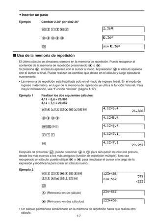 1-77
Insertar un paso
Ejemplo Cambiar 2.362
por sin2.362
Uso de la memoria de repetición
El último cálculo se almacena siempre en la memoria de repetición. Puede recuperar el
contenido de la memoria de repetición presionando o .
Si presiona , el cálculo aparece con el cursor al inicio. Al presionar el cálculo aparece
con el cursor al final. Puede realizar los cambios que desee en el cálculo y luego ejecutarlo
nuevamente.
• La memoria de repetición está habilitada solo en el modo de ingreso lineal. En el modo de
ingreso matemático, en lugar de la memoria de repetición se utiliza la función historial. Para
mayor información, vea “Función historial” (página 1-17).
Ejemplo 1 Realizar los dos siguientes cálculos
4,12 6,4 = 26,368
4,12 7,1 = 29,252
(INS)
Después de presionar , puede presionar o para recuperar los cálculos previos,
desde los más nuevos a los más antiguos (función de repetición múltiple). Una vez
recuperado un cálculo, puede utilizar y para desplazar el cursor a lo largo de la
expresión y modificarla para crear un cálculo nuevo.
Ejemplo 2
(Retroceso en un cálculo)
(Retroceso en dos cálculos)
• Un cálculo permanece almacenado en la memoria de repetición hasta que realiza otro
cálculo.
 