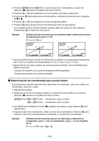 5-3232
2. Presione (G-SLV) (ISCT). Cuando haya tres o más gráficos, el cursor de
selección ( ) aparecerá en el gráfico de menor número.
3. Presione y para desplazar el cursor al gráfico que desea seleccionar.
4. Al presionar para seleccionar el primer gráfico, cambiará la forma del cursor, pasando
de a .
5. Presione y para desplazar el cursor al segundo gráfico.
6. Presione para calcular el punto de intersección entre los dos gráficos.
Si un análisis produce valores múltiples, presione para calcular el valor siguiente.
Presionando se retorna al valor previo.
Ejemplo Grafique las dos funciones que se muestran abajo y determine el punto
de intersección entre Y1 e Y2.
Y1 = x + 1, Y2 = x2
• Solo es posible calcular el punto de intersección en gráficos en coordenadas rectangulares
(tipo Y=f(x)) y en gráficos de desigualdades (Y f(x), Y f(x), Y f(x) o Y f(x)).
• Algunas de las que siguen pueden ser causas de poca precisión o de imposibilidad para
obtener soluciones.
- Cuando una solución es un punto de tangencia entre dos gráficosCuando una solución es un punto de tangencia entre dos gráficosCuando una solución es un punto de tangencia entre dos gráficos
- Cuando una solución es un punto de inflexiónCuando una solución es un punto de inflexiónCuando una solución es un punto de inflexión
Determinación de coordenadas para puntos dados
El procedimiento siguiente describe cómo determinar la coordenada y para una x dada, y la
coordenada x para una y dada.
1. Represente el gráfico.
2. Seleccione la función que desea considerar. Cuando hay varios gráficos, el cursor de
selección ( ) aparece en el gráfico de menor número.
(G-SLV) ( ) (Y-CAL) ... coordenada y para un dado x
( ) (X-CAL) ... coordenada x para un dado y
3. Use para desplazar el cursor ( ) al gráfico que desee y luego presione para
seleccionarlo.
4. Ingrese el valor de la coordenada x dada o el valor de la coordenada y.Presione para
calcular el valor de la correspondiente coordenada y o el valor de la coordenada x.
Ejemplo Grafique las dos funciones que se ven más abajo y determine la
coordenada y para x = 0,5 y la coordenada x para y = 2,2 en el gráfico
de Y2.
Y1 = x + 1, Y2 = x(x + 2)(x – 2)
 