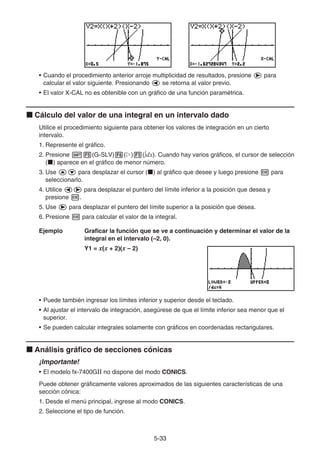 5-3333
• Cuando el procedimiento anterior arroje multiplicidad de resultados, presione para
calcular el valor siguiente. Presionando se retorna al valor previo.
• El valor X-CAL no es obtenible con un gráfico de una función paramétrica.
Cálculo del valor de una integral en un intervalo dado
Utilice el procedimiento siguiente para obtener los valores de integración en un cierto
intervalo.
1. Represente el gráfico.
2. Presione (G-SLV) ( ) ( dx). Cuando hay varios gráficos, el cursor de selección
( ) aparece en el gráfico de menor número.
3. Use para desplazar el cursor ( ) al gráfico que desee y luego presione para
seleccionarlo.
4. Utilice para desplazar el puntero del límite inferior a la posición que desea y
presione .
5. Use para desplazar el puntero del límite superior a la posición que desea.
6. Presione para calcular el valor de la integral.
Ejemplo Graficar la función que se ve a continuación y determinar el valor de la
integral en el intervalo (–2, 0).
Y1 = x(x + 2)(x – 2)
• Puede también ingresar los límites inferior y superior desde el teclado.
• Al ajustar el intervalo de integración, asegúrese de que el límite inferior sea menor que el
superior.
• Se pueden calcular integrales solamente con gráficos en coordenadas rectangulares.
Análisis gráfico de secciones cónicas
¡Importante!
• El modelo fx-7400GⅡ no dispone del modo CONICS.
Puede obtener gráficamente valores aproximados de las siguientes características de una
sección cónica:
1. Desde el menú principal, ingrese al modo CONICS.
2. Seleccione el tipo de función.
 