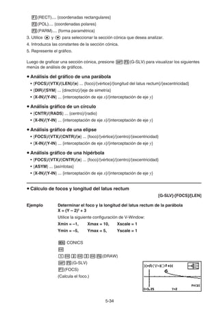 5-3434
(RECT).... {coordenadas rectangulares}
(POL).... {coordenadas polares}
(PARM).... {forma paramétrica}
3. Utilice y para seleccionar la sección cónica que desea analizar.
4. Introduzca las constantes de la sección cónica.
5. Represente el gráfico.
Luego de graficar una sección cónica, presione (G-SLV) para visualizar los siguientes
menús de análisis de gráficos.
Análisis del gráfico de una parábola
• {FOCS}/{VTX}/{LEN}/{e} ... {foco}/{vértice}/{longitud del latus rectum}/{excentricidad}
• {DIR}/{SYM} ... {directriz}/{eje de simetría}
• {X-IN}/{Y-IN} ... {interceptación de eje x}/{interceptación de eje y}
Análisis gráfico de un círculo
• {CNTR}/{RADS} ... {centro}/{radio}
• {X-IN}/{Y-IN} ... {interceptación de eje x}/{interceptación de eje y}
Análisis gráfico de una elipse
• {FOCS}/{VTX}/{CNTR}/{e} ... {foco}/{vértice}/{centro}/{excentricidad}
• {X-IN}/{Y-IN} ... {interceptación de eje x}/{interceptación de eje y}
Análisis gráfico de una hipérbola
• {FOCS}/{VTX}/{CNTR}/{e} ... {foco}/{vértice}/{centro}/{excentricidad}
• {ASYM} ... {asíntotas}
• {X-IN}/{Y-IN} ... {interceptación de eje x}/{interceptación de eje y}
Cálculo de focos y longitud del latus rectum
[G-SLV]-[FOCS]/[LEN]
Ejemplo Determinar el foco y la longitud del latus rectum de la parábola
X = (Y – 2)2
+ 3
Utilice la siguiente configuración de V-Window:
Xmin = –1, Xmax = 10, Xscale = 1
Ymin = –5, Ymax = 5, Yscale = 1
CONICS
(DRAW)
(G-SLV)
(FOCS)
(Calcula el foco.)
 