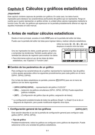 6-11
Capítulo 6 Cálculos y gráficos estadísticos
¡Importante!
Este capítulo contiene capturas de pantalla con gráficos. En cada caso, los datos fueron
ingresados para destacar las características particulares del gráfico que se representa. Tenga en
cuenta que si quiere representar un gráfico similar, la unidad utiliza valores ingresados mediante la
función Lista. Por ello, los gráficos que aparezcan en la pantalla probablemente difieran en algo de
aquellos mostrados en este manual.
1. Antes de realizar cálculos estadísticos
Desde el menú principal, acceda al modo STAT para ver la pantalla del editor de listas.
Puede usar la pantalla del editor de listas para ingresar datos y realizar cálculos estadísticos.
Utilice las teclas , , y para
desplazar el selector entre las listas.
Una vez ingresados los datos, puede generar un gráfico
y comprobar las tendencias. También puede aplicar una
variedad de cálculos de regresión para analizar los datos.
• Para informarse sobre el uso de las listas de datos
estadísticos, vea “Capítulo 3 Función Lista”.
Cambio de los parámetros de un gráfico
Para configurar las características de un gráfico: representar/no representar, tipo de gráfico
y otros ajustes generales utilice los siguientes procedimientos para cada gráfico en el menú
(GPH1, GPH2 y GPH3).
Con la lista de datos estadísticos en pantalla, presione (GRPH) para ver el menú de
gráficos con los ítems siguientes:
• {GPH1}/{GPH2}/{GPH3} ... representación del gráfico {1}/{2}/{3}*1
• {SEL} ... {selección de gráficos simultáneos (GPH1, GPH2, GPH3)} Puede especificar
gráficos múltiples.
• {SET} ... {Configuración del gráfico (tipo de gráfico, asignación de listas)}
*1
La configuración predeterminada de todos los gráficos (Graph 1 a Graph 3) es la de un
diagrama de dispersión, pero puede modificarse eligiendo otros tipos.
1. Configuración general de los gráficos [GRPH]-[SET]
Esta sección describe el uso de la pantalla de configuración general para configurar cada
gráfico (GPH1, GPH2, GPH3).
• Tipo de gráfico
Predeterminadamente, todos los gráficos se configuran como gráficos de dispersión. Puede
seleccionar entre una variedad de gráficos estadísticos.
6
 