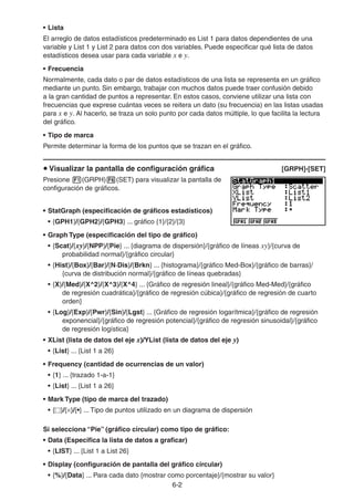 6-22
• Lista
El arreglo de datos estadísticos predeterminado es List 1 para datos dependientes de una
variable y List 1 y List 2 para datos con dos variables. Puede especificar qué lista de datos
estadísticos desea usar para cada variable x e y.
• Frecuencia
Normalmente, cada dato o par de datos estadísticos de una lista se representa en un gráfico
mediante un punto. Sin embargo, trabajar con muchos datos puede traer confusión debido
a la gran cantidad de puntos a representar. En estos casos, conviene utilizar una lista con
frecuencias que exprese cuántas veces se reitera un dato (su frecuencia) en las listas usadas
para x e y. Al hacerlo, se traza un solo punto por cada datos múltiple, lo que facilita la lectura
del gráfico.
• Tipo de marca
Permite determinar la forma de los puntos que se trazan en el gráfico.
Visualizar la pantalla de configuración gráfica [GRPH]-[SET]
Presione (GRPH) (SET) para visualizar la pantalla de
configuración de gráficos.
• StatGraph (especificación de gráficos estadísticos)
• {GPH1}/{GPH2}/{GPH3} ... gráfico {1}/{2}/{3}
• Graph Type (especificación del tipo de gráfico)
• {Scat}/{xy}/{NPP}/{Pie} ... {diagrama de dispersión}/{gráfico de líneas xy}/{curva de
probabilidad normal}/{gráfico circular}
• {Hist}/{Box}/{Bar}/{N·Dis}/{Brkn} ... {histograma}/{gráfico Med-Box}/{gráfico de barras}/
{curva de distribución normal}/{gráfico de líneas quebradas}
• {X}/{Med}/{X^2}/{X^3}/{X^4} ... {Gráfico de regresión lineal}/{gráfico Med-Med}/{gráfico
de regresión cuadrática}/{gráfico de regresión cúbica}/{gráfico de regresión de cuarto
orden}
• {Log}/{Exp}/{Pwr}/{Sin}/{Lgst} ... {Gráfico de regresión logarítmica}/{gráfico de regresión
exponencial}/{gráfico de regresión potencial}/{gráfico de regresión sinusoidal}/{gráfico
de regresión logística}
• XList (lista de datos del eje x)/YList (lista de datos del eje y)
• {List} ... {List 1 a 26}
• Frequency (cantidad de ocurrencias de un valor)
• {1} ... {trazado 1-a-1}
• {List} ... {List 1 a 26}
• Mark Type (tipo de marca del trazado)
• { }/{ }/{•} ... Tipo de puntos utilizado en un diagrama de dispersión
Si selecciona “Pie” (gráfico circular) como tipo de gráfico:
• Data (Especifica la lista de datos a graficar)
• {LIST} ... {List 1 a List 26}
• Display (configuración de pantalla del gráfico circular)
• {%}/{Data} ... Para cada dato {mostrar como porcentaje}/{mostrar su valor}
 